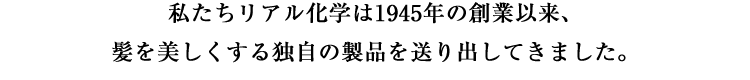 私たちリアル化学は1945年の創業以来、髪を美しくする独自の製品を送り出してきました。